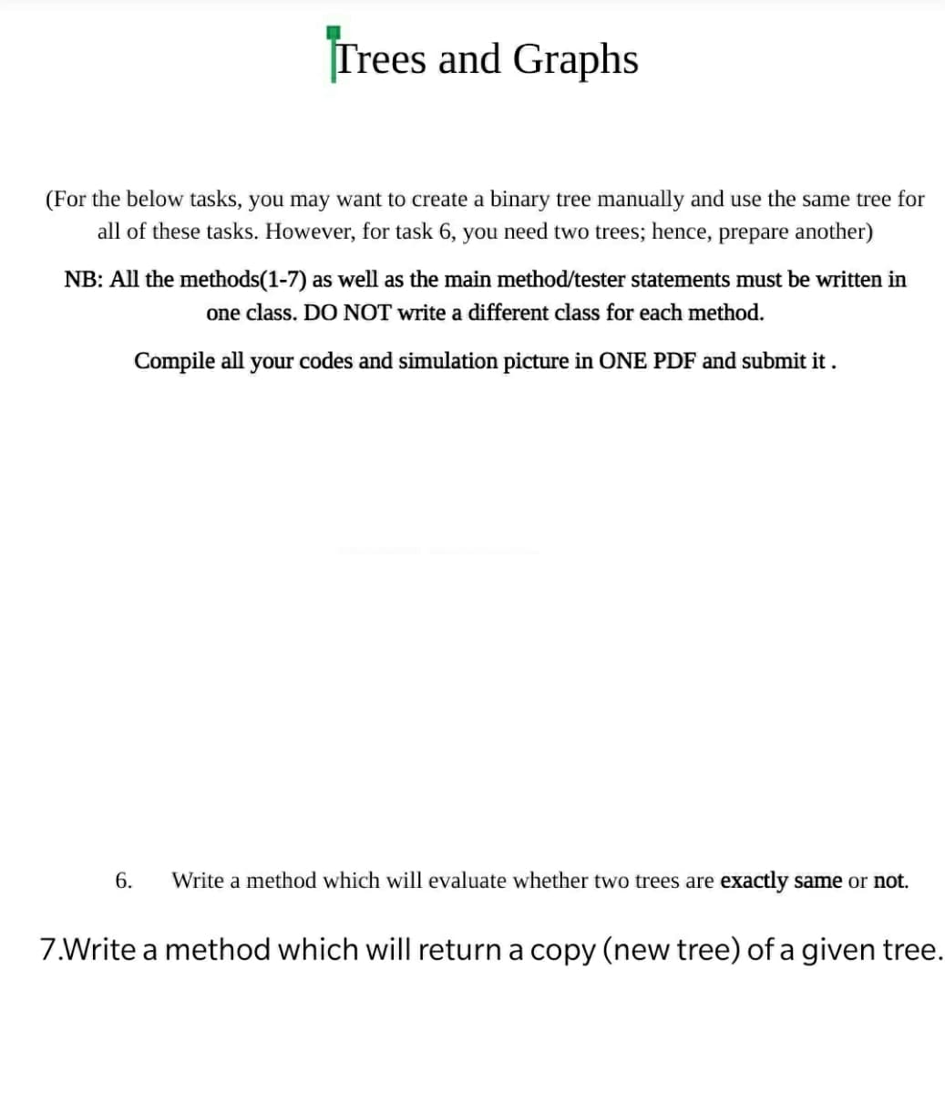 Trees and Graphs
(For the below tasks, you may want to create a binary tree manually and use the same tree for
all of these tasks. However, for task 6, you need two trees; hence, prepare another)
NB: All the methods(1-7) as well as the main method/tester statements must be written in
one class. DO NOT write a different class for each method.
Compile all your codes and simulation picture in ONE PDF and submit it .
6.
Write a method which will evaluate whether two trees are exactly same or not.
7.Write a method which will return a copy (new tree) of a given tree.
