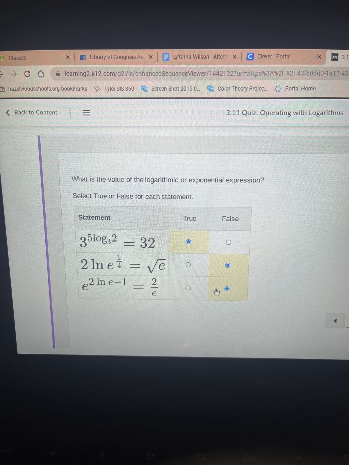 Library of Congress AeX E Ly'Onna Wilson - Altern x C Clever | Portal
=> CO
learning2.k12.com/d2l/le/enhancedSequenceViewer/1442132?url=https%3A%2F%2F43f60dd0-1a11-43
hazelwoodschools.org bookmarks Tyler SIS 360 € Screen-Shot-2015-0...
Tyler SIS 360 E Screen-Shot-2015-0. Color Theory Projec
E Color Theory Projec... Portal Home
Classes
< Back to Content
TES
=
|||
What is the value of the logarithmic or exponential expression?
Select True or False for each statement.
Statement
35log32 = 32
2 ln et = √e
е
2
e² ln e-1
2/0
C
True
O
3.11 Quiz: Operating with Logarithms
False
X
O