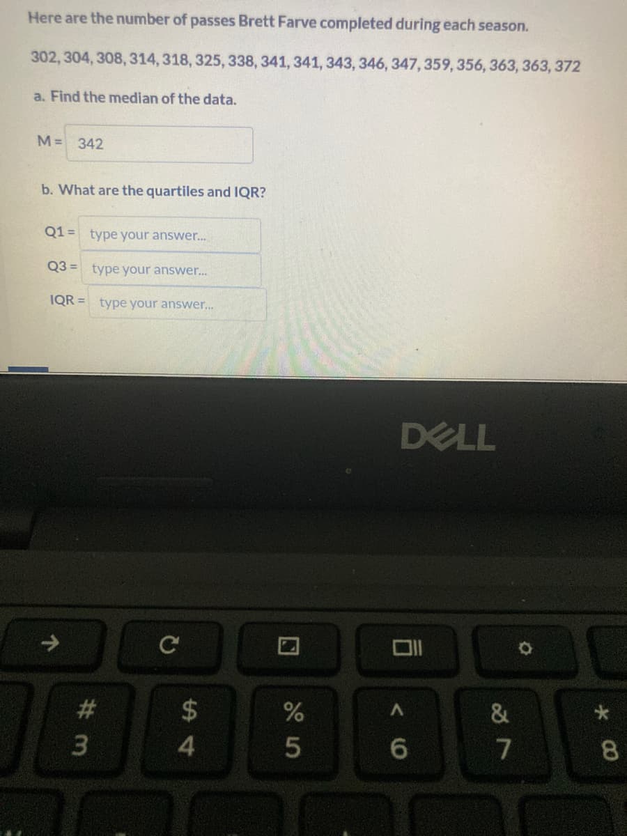 Here are the number of passes Brett Farve completed during each season.
302, 304, 308, 314, 318, 325, 338, 341, 341, 343, 346, 347, 359, 356, 363, 363, 372
a. Find the median of the data.
M= 342
b. What are the quartiles and IQR?
Q1 = type your answer...
Q3= type your answer...
IQR= type your answer...
# 3
$
54
si do
%
5
DELL
A
6
27
&
O
*
8