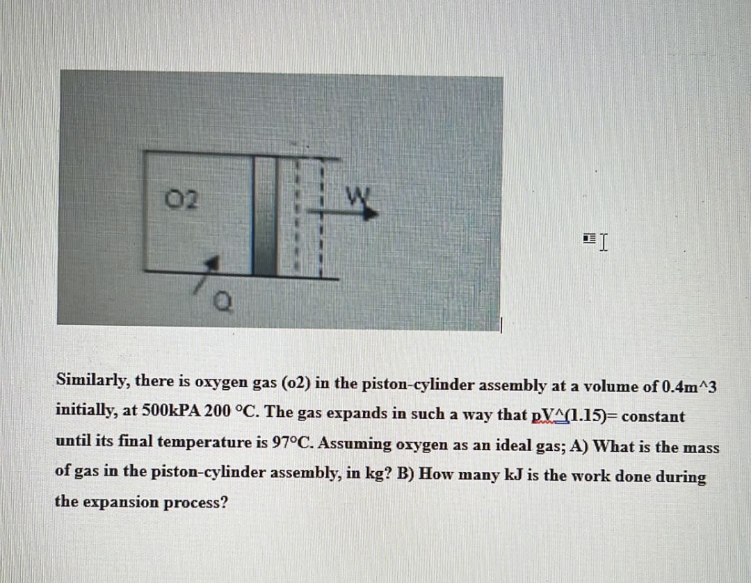 02
Q
"I
Similarly, there is oxygen gas (02) in the piston-cylinder assembly at a volume of 0.4m^3
initially, at 500kPA 200 °C. The gas expands in such a way that pVA(1.15)= constant
until its final temperature is 97°C. Assuming oxygen as an ideal gas; A) What is the mass
of gas in the piston-cylinder assembly, in kg? B) How many kJ is the work done during
the expansion process?