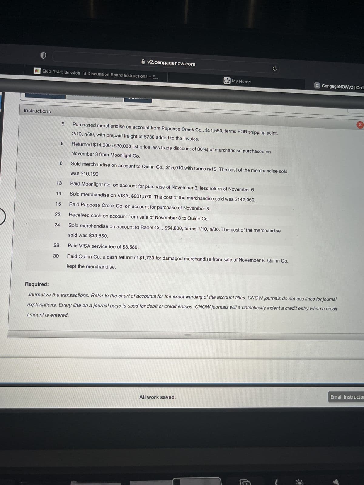 ENG 1141: Session 13 Discussion Board Instructions - E...
Instructions
13
14
8
15
23
6
24
28
5
30
v2.cengagenow.com
Purchased merchandise on account from Papoose Creek Co., $51,550, terms FOB shipping point,
2/10, n/30, with prepaid freight of $730 added to the invoice.
My Home
Returned $14,000 ($20,000 list price less trade discount of 30%) of merchandise purchased on
November 3 from Moonlight Co.
Sold merchandise on account to Quinn Co., $15,010 with terms n/15. The cost of the merchandise sold
was $10,190.
Paid Moonlight Co. on account for purchase of November 3, less return of November 6.
Sold merchandise on VISA, $231,570. The cost of the merchandise sold was $142,060.
Paid Papoose Creek Co. on account for purchase of November 5.
Received cash on account from sale of November 8 to Quinn Co.
Sold merchandise on account to Rabel Co., $54,800, terms 1/10, n/30. The cost of the merchandise
sold was $33,850.
Paid VISA service fee of $3,580.
Paid Quinn Co. a cash refund of $1,730 for damaged merchandise from sale of November 8. Quinn Co.
kept the merchandise.
5700
Required:
Journalize the transactions. Refer to the chart of accounts for the exact wording of the account titles. CNOW journals do not use lines for journal
explanations. Every line on a journal page is used for debit or credit entries. CNOW journals will automatically indent a credit entry when a credit
amount is entered.
All work saved.
C CengageNOWv2 | Onli
E
X
Email Instructo