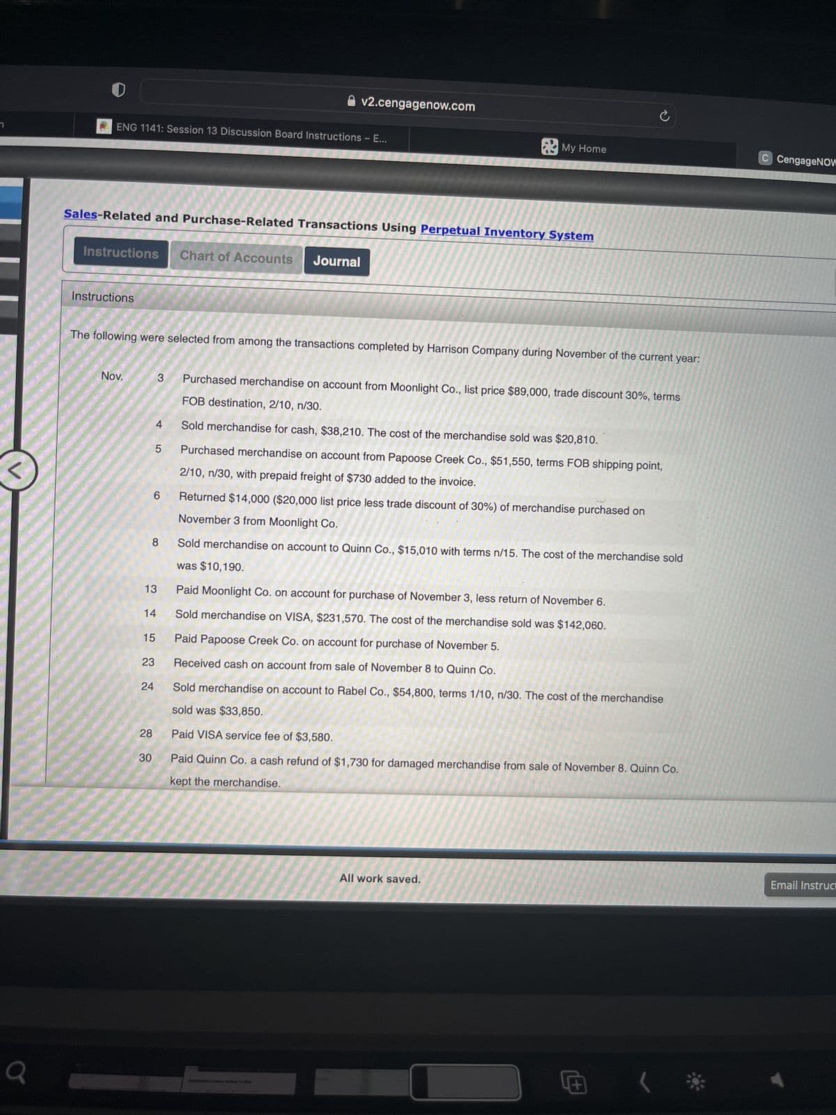 Q
ENG 1141: Session 13 Discussion Board Instructions - E...
Sales-Related and Purchase-Related Transactions Using Perpetual Inventory System
Instructions Chart of Accounts Journal
Instructions
Nov.
The following were selected from among the transactions completed by Harrison Company during November of the current year:
23
3
24
28
30
4
6
13
14
15
v2.cengagenow.com
5
My Home
8 Sold merchandise on account to Quinn Co., $15,010 with terms n/15. The cost of the merchandise sold
was $10,190.
Paid Moonlight Co. on account for purchase of November 3, less return of November 6.
Sold merchandise on VISA, $231,570. The cost of the merchandise sold was $142,060.
Paid Papoose Creek Co. on account for purchase of November 5.
Received cash on account from sale of November 8 to Quinn Co.
Purchased merchandise on account from Moonlight Co., list price $89,000, trade discount 30%, terms
FOB destination, 2/10, n/30.
Sold merchandise for cash, $38,210. The cost of the merchandise sold was $20,810.
Purchased merchandise on account from Papoose Creek Co., $51,550, terms FOB shipping point,
2/10, n/30, with prepaid freight of $730 added to the invoice.
Returned $14,000 ($20,000 list price less trade discount of 30%) of merchandise purchased on
November 3 from Moonlight Co.
Ce ma
C
Sold merchandise on account to Rabel Co., $54,800, terms 1/10, n/30. The cost of the merchandise
sold was $33,850.
Paid VISA service fee of $3,580.
Paid Quinn Co. a cash refund of $1,730 for damaged merchandise from sale of November 8. Quinn Co.
kept the merchandise.
All work saved.
+
C CengageNOW
Email Instruct