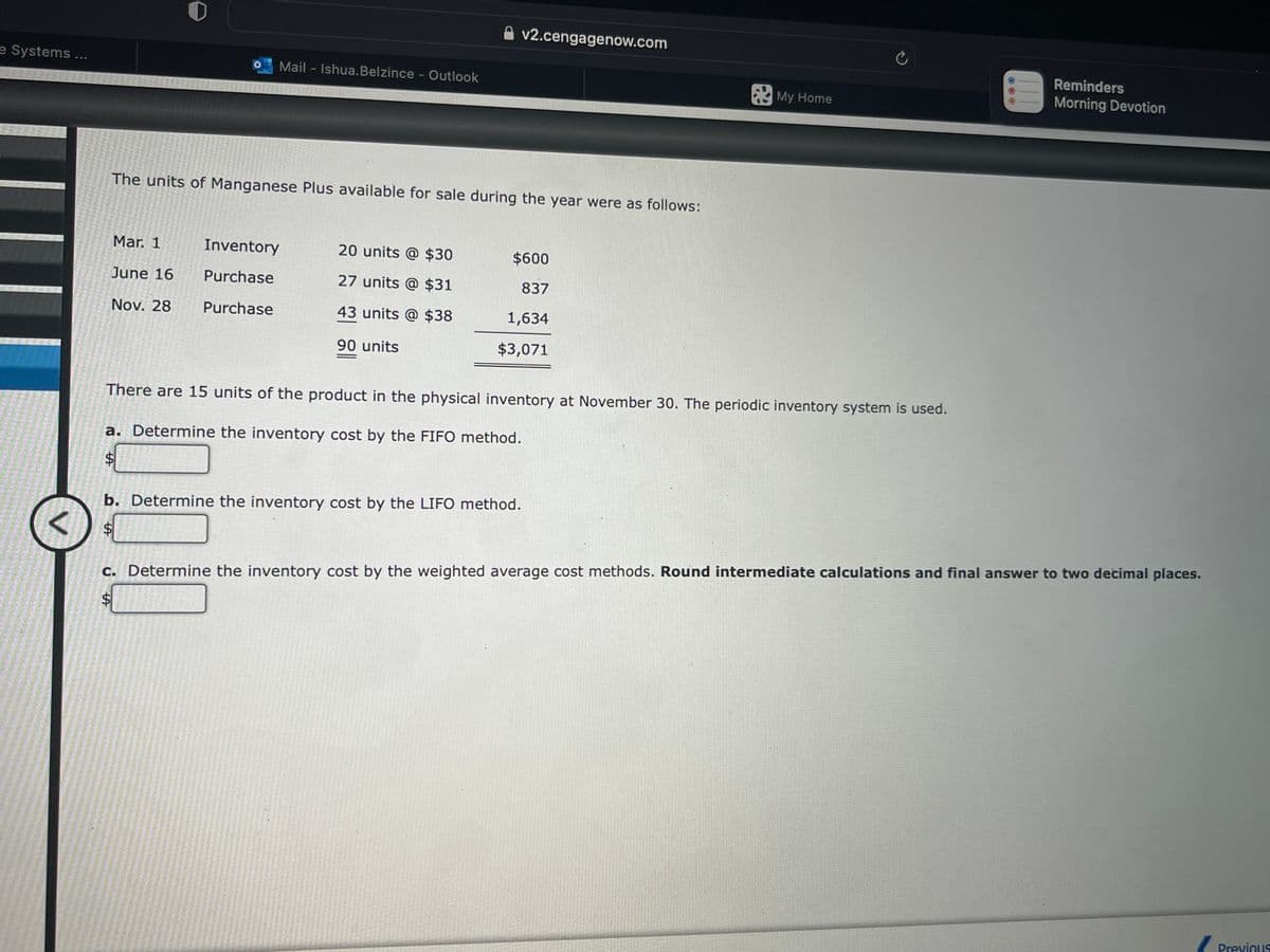 e Systems ...
V
2013-141-7
ta
The units of Manganese Plus available for sale during the year were as follows:
Mar. 1
June 16
Nov. 28
Mail - Ishua.Belzince - Outlook
Inventory
Purchase
Purchase
$
20 units @ $30
27 units @ $31
43 units @ $38
90 units
v2.cengagenow.com
b. Determine the inventory cost by the LIFO method.
$600
837
1,634
$3,071
There are 15 units of the product in the physical inventory at November 30. The periodic inventory system is used.
a. Determine the inventory cost by the FIFO method.
$
My Home
C
Reminders
Morning Devotion
c. Determine the inventory cost by the weighted average cost methods. Round intermediate calculations and final answer to two decimal places.
$
Previous