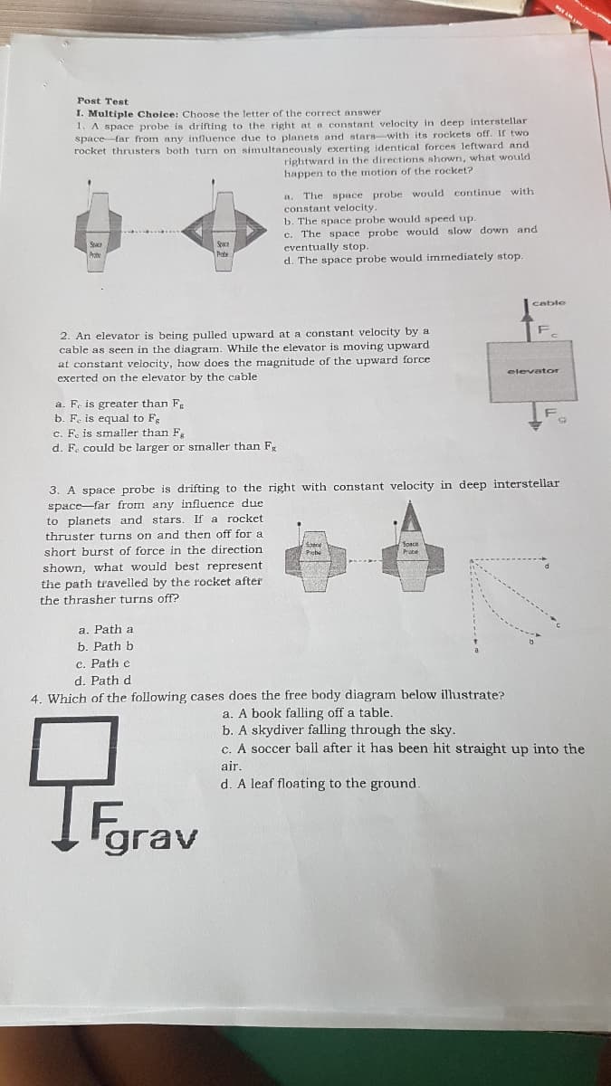 Post Test
I. Multiple Choice: Choose the letter of the correct answer
1. A space probe is drifting to the right at n constant velocity in deep interstellar
space far from any influence due to planets and atare-with its rockets off. If two
rocket thrusters both turn on simultaneously exerting identical forces leftward and
rightward in the directions shown, what would
happen to the motion of the rocket?
The space probe would continue with
constant velocity.
b. The space probe would speed up.
c. The space probe would slow down and
eventually stop
d. The space probe would immediately stop.
Space
cable
2. An elevator is being pulled upward at a constant velocity by a
cable as seen in the diagram. While the elevator is moving upward
at constant velocity, how does the magnitude of the upward force
exerted on the elevator by the cable
elevator
a. F. is greater than F
b. Fe is equa
o Fg
c. F. is smaller than Fk
d. F. could be larger or smaller than F.
3. A space probe is drifting to the right with constant velocity in deep interstellar
space-far from any influence due
to planets and stars. If a rocket
thruster turns on and then off for a
short burst of force in the direction
Sabo
Picbe
Soace
shown, what would best represent
the path travelled by the rocket after
the thrasher turns off?
a. Path a
b. Path b
c. Path e
d. Path d
4. Which of the following cases does the free body diagram below ilhustrate?
a. A book falling off a table.
b. A skydiver falling through the sky.
c. A soccer ball after it has been hit straight up into the
air.
d. A leaf floating to the ground.
Fgrav
