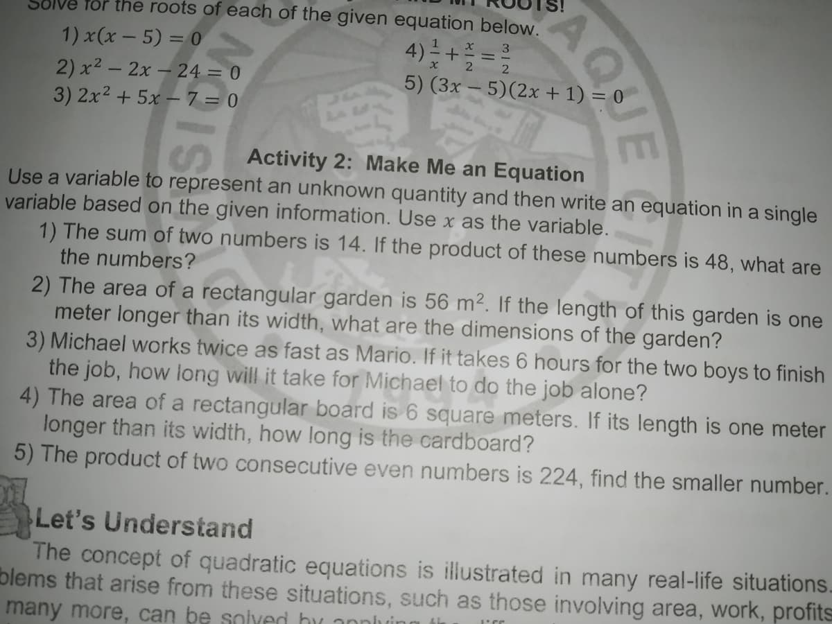 for the roots of each of the given equation below.
4) + =2
3
1) x(x - 5) = 0
2 2
2) x2 - 2x- 24 = 0
3) 2x2 + 5x – 7 = 0
5) (3x – 5)(2x + 1) = 0
Activity 2: Make Me an Equation
Use a variable to represent an unknown quantity and then write an equation in a single
variable based on the given information. Use x as the variable.
1) The sum of two numbers is 14. If the product of these numbers is 48, what are
the numbers?
2) The area of a rectangular garden is 56 m². If the length of this garden is one
meter longer than its width, what are the dimensions of the garden?
3) Michael works twice as fast as Mario. If it takes 6 hours for the two boys to finish
the job, how long will it take for Michael to do the job alone?
4) The area of a rectangular board is 6 square meters. If its length is one meter
longer than its width, how long is the cardboard?
5) The product of two consecutive even numbers is 224, find the smaller number.
Let's Understand
The concept of quadratic equations is illustrated in many real-life situations.
blems that arise from these situations, such as those involving area, work, profits
many more, can be solved hy anniuing ti
AQJE
IS
