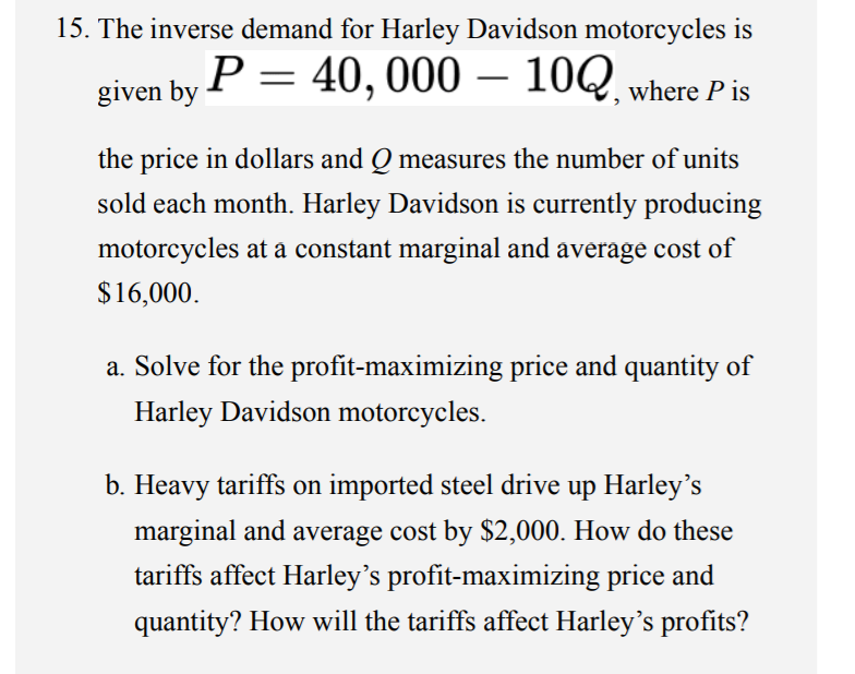 15. The inverse demand for Harley Davidson motorcycles is
P = 40, 000 – 10Q, where P is
given by
the price in dollars and Q measures the number of units
sold each month. Harley Davidson is currently producing
motorcycles at a constant marginal and average cost of
$16,000.
a. Solve for the profit-maximizing price and quantity of
Harley Davidson motorcycles.
b. Heavy tariffs on imported steel drive up Harley's
marginal and average cost by $2,000. How do these
tariffs affect Harley's profit-maximizing price and
quantity? How will the tariffs affect Harley's profits?
