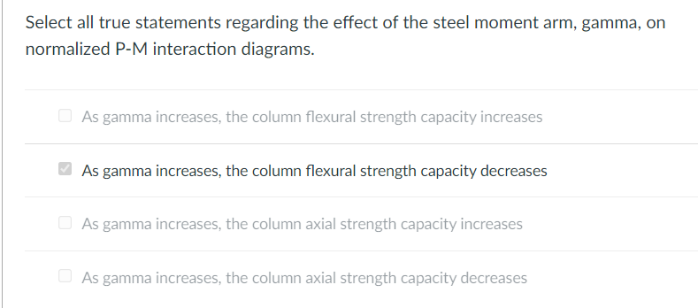 Select all true statements regarding the effect of the steel moment arm, gamma, on
normalized P-M interaction diagrams.
O As gamma increases, the column flexural strength capacity increases
As gamma increases, the column flexural strength capacity decreases
O As gamma increases, the column axial strength capacity increases
O As gamma increases, the column axial strength capacity decreases
