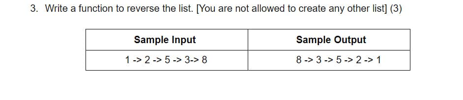 3. Write a function to reverse the list. [You are not allowed to create any other list] (3)
Sample Input
Sample Output
1 -> 2 -> 5 -> 3-> 8
8 -> 3 -> 5 -> 2 -> 1
