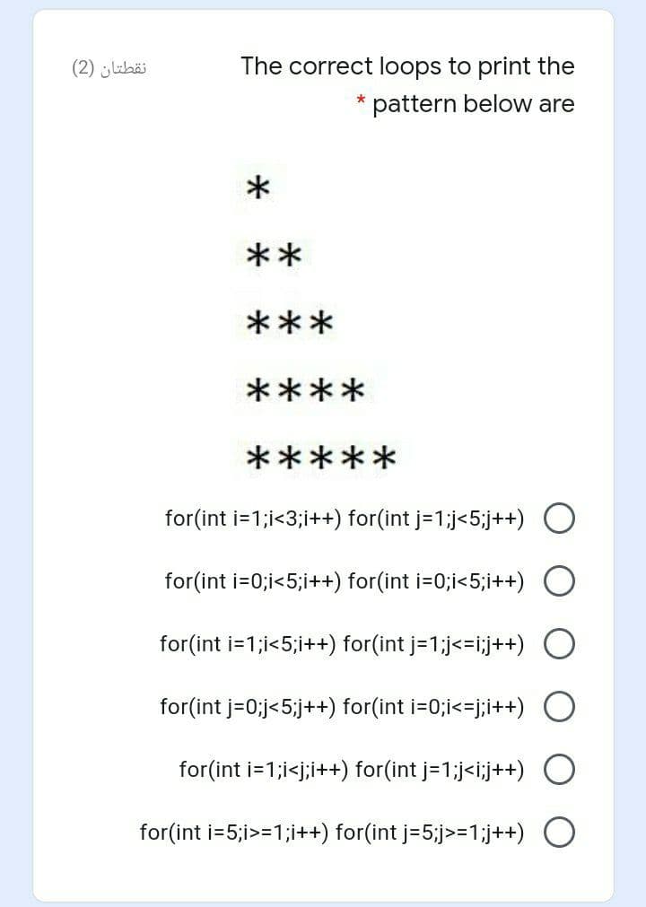 نقطتان )2)
The correct loops to print the
* pattern below are
**
***
****
*****
for(int i=1;i<3;i++) for(int j=1;j<5;j++) O
for(int i=0;i<5;i++) for(int i=0;i<5;i++) O
for(int i=1;i<5;i++) for(int j=1;j<=i;j++) O
for(int j=0;j<5;j++) for(int i=0;i<=j;i++) O
for(int i=1;i<j;i++) for(int j=1;j<i;j++) O
for(int i=5;i>=1;i++) for(int j=5;j>=1;j++) O
