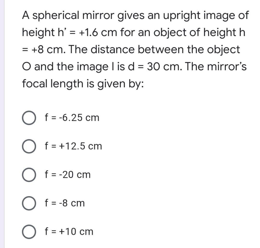 A spherical mirror gives an upright image of
height h' = +1.6 cm for an object of height h
= +8 cm. The distance between the object
O and the image I is d = 30 cm. The mirror's
focal length is given by:
f = -6.25 cm
%3D
f = +12.5 cm
f = -20 cm
f = -8 cm
%3D
f = +10 cm
