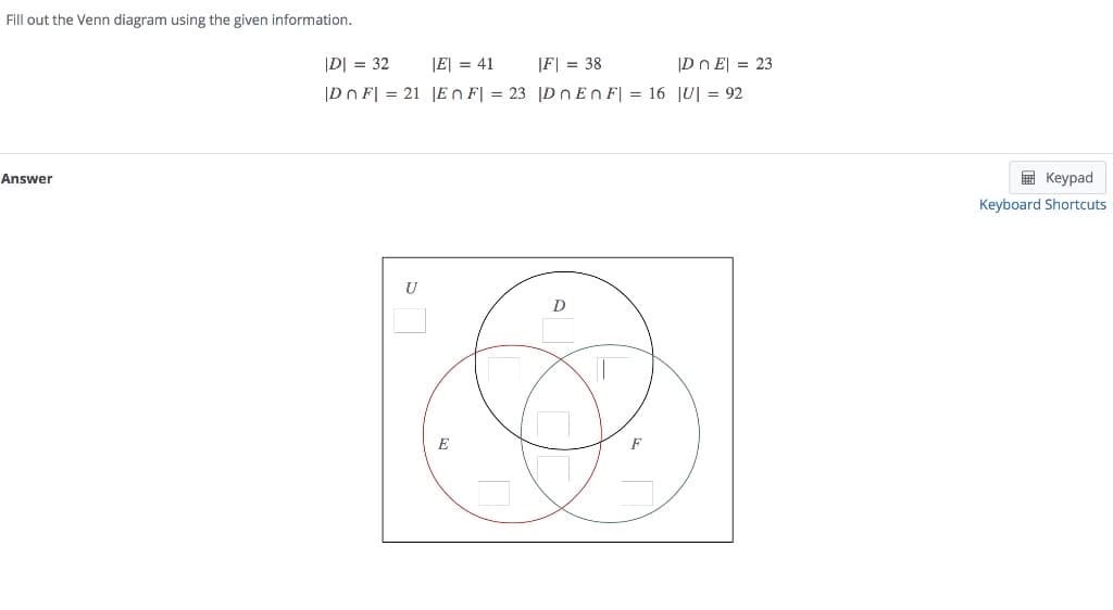 Fill out the Venn diagram using the given information.
|D| = 32
|E| = 41
|F| = 38
|Dn E| = 23
|Dn F| = 21 |En F| = 23 |D n En F| = 16 |U| = 92
Answer
E Keypad
Keyboard Shortcuts
U
D
