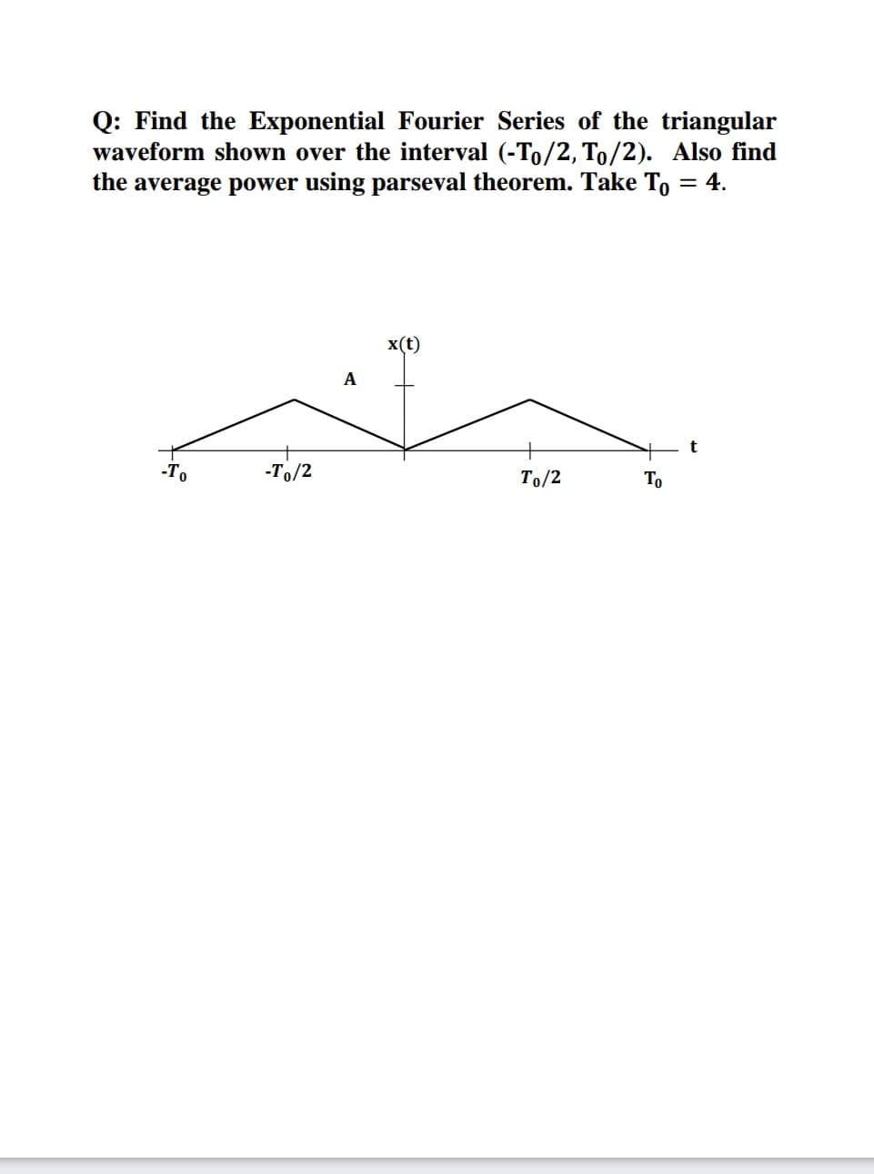 Q: Find the Exponential Fourier Series of the triangular
waveform shown over the interval (-To/2, To/2). Also find
the average power using parseval theorem. Take To = 4.
x(t)
t
-To
-To/2
To/2
То
