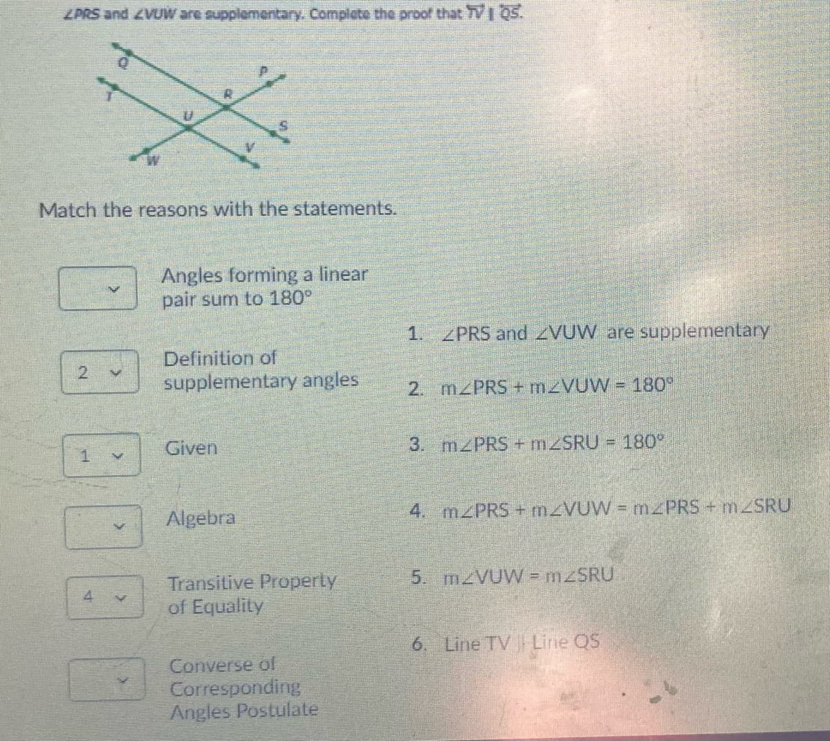 ZPRS and ZVUWare supplomentar. Complete the proof that 7VI 05.
Match the reasons with the statements.
Angles forming a linear
pair sum to 180°
1. ZPRS and ZVUW are supplementary
Definition of
supplementary angles
21
2. MZPRS + M VUW = 180
Given
3. M PRS + M2SRU = 180
1
Algebra
4. MZPRS + M VUW = mPRS + MSRU
5. MZVUW = M2SRU
Transitive Property
of Equality
6. Line TV Line QS
Converse of
Corresponding
Angles Postulate
