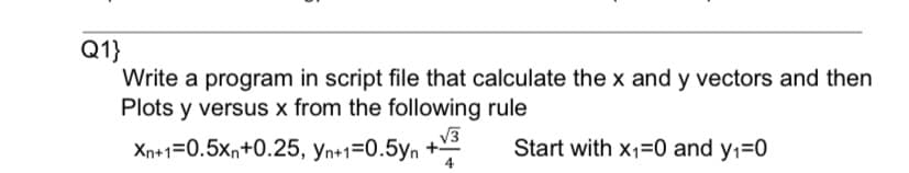 Q1}
Write a program in script file that calculate the x and y vectors and then
Plots y versus x from the following rule
V3
Xn+1=0.5xn+0.25, yn+1=0.5yn +
Start with x1=0 and y1=0
