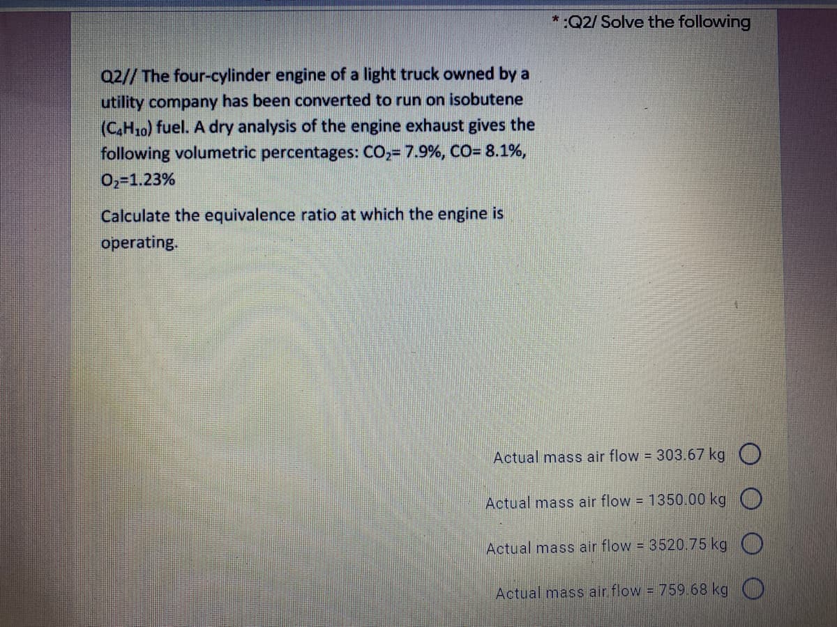 * :Q2/ Solve the following
Q2// The four-cylinder engine of a light truck owned by a
utility company has been converted to run on isobutene
(C,H10) fuel. A dry analysis of the engine exhaust gives the
following volumetric percentages: CO,= 7.9%, CO= 8.1%,
02=1.23%
Calculate the equivalence ratio at which the engine is
operating.
Actual mass air flow = 303.67 kg O
Actual mass air flow = 1350.00 kg
Actual mass air flow 3520.75 kg )
Actual mass air flow = 759.68 kg )
