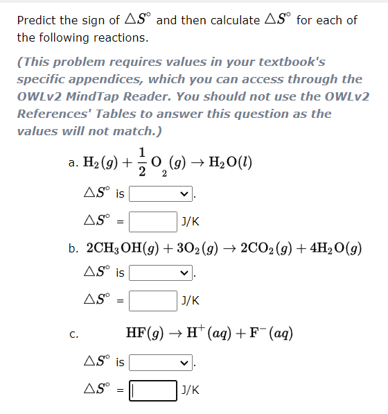 Predict the sign of AS° and then calculate AS° for each of
the following reactions.
(This problem requires values in your textbook's
specific appendices, which you can access through the
OWLV2 MindTap Reader. You should not use the OWLV2
References' Tables to answer this question as the
values will not match.)
1
а. На (9) +
о (9) —> Н2О(1)
2
AS° is
AS
J/K
b. 2СH3ОН(9) + 302(9) — 2CО;(9) + 4H-0(9)
AS° is
AS°
J/K
HF(9) > н (аq) + F (ag)
C.
AS° is
AS°
J/K
