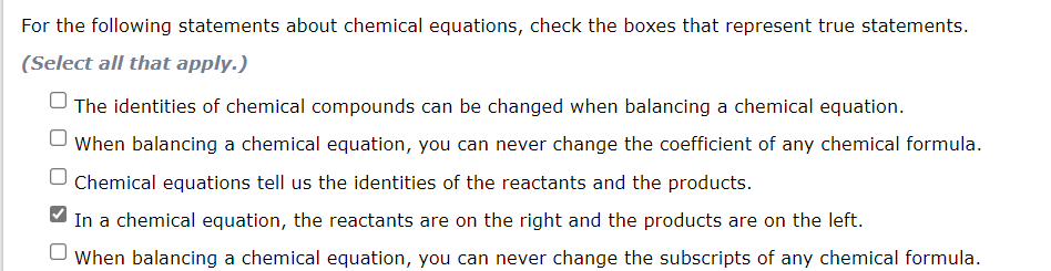 For the following statements about chemical equations, check the boxes that represent true statements.
(Select all that apply.)
The identities of chemical compounds can be changed when balancing a chemical equation.
When balancing a chemical equation, you can never change the coefficient of any chemical formula.
Chemical equations tell us the identities of the reactants and the products.
In a chemical equation, the reactants are on the right and the products are on the left.
When balancing a chemical equation, you can never change the subscripts of any chemical formula.
