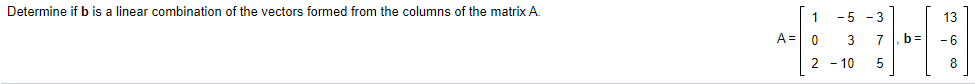 Determine if b is a linear combination of the vectors formed from the columns of the matrix A.
1
- 5 - 3
13
A = 0
3
7
b =
2 - 10
