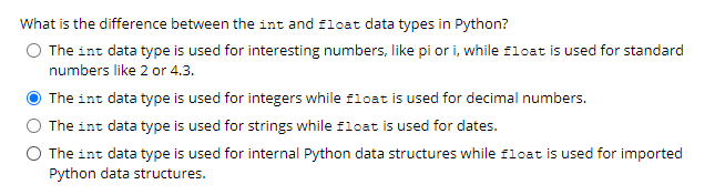 What is the difference between the int and float data types in Python?
O The int data type is used for interesting numbers, like pi or i, while float is used for standard
numbers like 2 or 4.3.
The int data type is used for integers while float is used for decimal numbers.
The int data type is used for strings while float is used for dates.
The int data type is used for internal Python data structures while float is used for imported
Python data structures.
