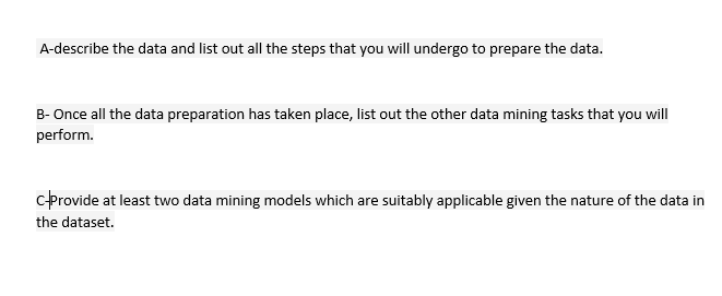 A-describe the data and list out all the steps that you will undergo to prepare the data.
B- Once all the data preparation has taken place, list out the other data mining tasks that you will
perform.
CProvide at least two data mining models which are suitably applicable given the nature of the data in
the dataset.
