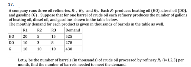 17.
A company runs three oil refineries, R1, R2, and R3. Each R; produces heating oil (HO), diesel oil (DO),
and gasoline (G). Suppose that for one barrel of crude oil each refinery produces the number of gallons
of heating oil, diesel oil, and gasoline shown in the table below.
The monthly demand for each product is given in thousands of barrels in the table as well.
R3
| 15
525
R1
R2
Demand
но
20
5
8
278
|10
|10
DO
3
10
|10
430
Let x; be the number of barrels (in thousands) of crude oil processed by refinery R; (i=1,2,3) per
month, find the number of barrels needed to meet the demand.
