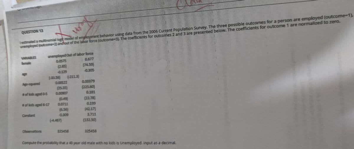 testimated a multinomial logit model of employment behavior using data from the 2006 Current Population Survey. The three possible outcomes for a person are employed (outcome%3D1).
unemployed (outcome-2) andout of the labor force (outcome-3). The coefficients for outcomes 2 and 3 are presented below. The coefficients for outcome 1 are normalized to zero.
QUESTION 13
unemployed Out of labor force
0.0575
(2.65)
VARIABLES
0.677
female
(74.59)
-0.129
-0.305
age
(-33.56)
(-211.3)
Age-squared
0.00122
0.00379
(25.35)
(225.60)
#of kids aged O-5
0.00907
0.181
(0.49)
(22.78)
# of kids aged 6-17
0.0711
0.199
(6.56)
-0.309
(-4.467)
(42.17)
Constant
3.711
(132.50)
Observations
325458
325458
Compute the probability that a 40 year old male with no kids is Unemployed. Input as a decimal.
