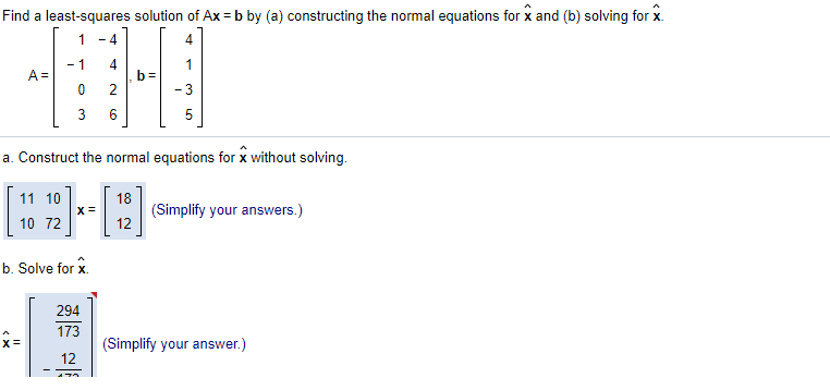 Find a least-squares solution of Ax = b by (a) constructing the normal equations for x and (b) solving for x.
1
- 4
4
- 1
A =
4
b =
- 3
6
a. Construct the normal equations for x without solving.
11 10
18
(Simplify your answers.)
12
10 72
b. Solve for x.
294
173
(Simplify your answer.)
12
3.
