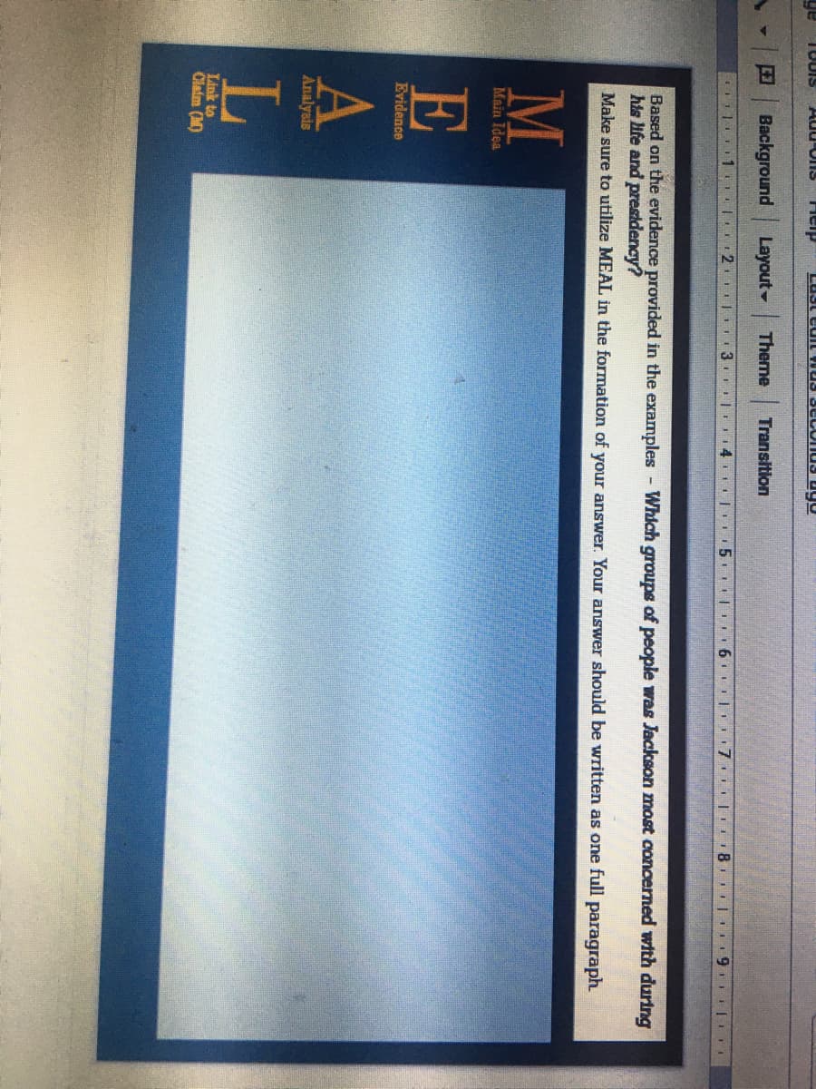 ge
Heip
Background
Layout-
Theme
Transition
I 3. | 14 L
Based on the evidence provided in the examples Which groups of people was Jackson most concerned with during
his Hife and presidency?
Make sure to utilize MEAL in the formation of your answer. Your answer should be written as one full paragraph
Main Idea
E
Evidence
Analysis
L
Link to
Claim (M)
