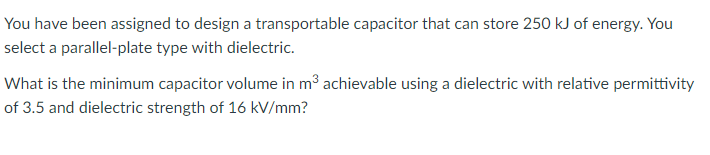 You have been assigned to design a transportable capacitor that can store 250 kJ of energy. You
select a parallel-plate type with dielectric.
What is the minimum capacitor volume in m³ achievable using a dielectric with relative permittivity
of 3.5 and dielectric strength of 16 kV/mm?
