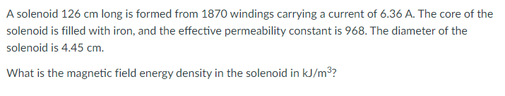 A solenoid 126 cm long is formed from 1870 windings carrying a current of 6.36 A. The core of the
solenoid is filled with iron, and the effective permeability constant is 968. The diameter of the
solenoid is 4.45 cm.
What is the magnetic field energy density in the solenoid in kJ/m3?
