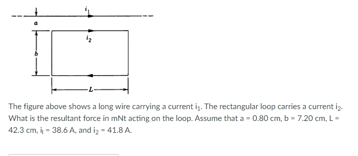 a
iz
The figure above shows a long wire carrying a current i1. The rectangular loop carries a current i2.
What is the resultant force in mNt acting on the loop. Assume that a = 0.80 cm, b = 7.20 cm, L =
42.3 cm, i = 38.6 A, and iz = 41.8 A.
