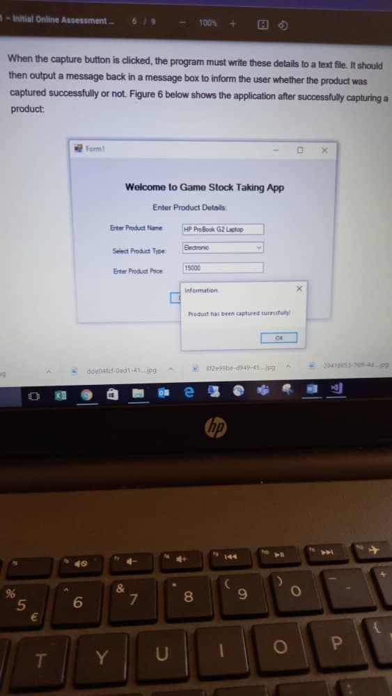 1-Initial Online Assessment.
61
100%
When the capture button is clicked, the program must write these details to a text file, It should
then output a message back in a message box to inform the user whether the product was
captured successfully or not. Figure 6 below shows the application after successfully capturing a
product:
Form!
Welcome to Game Stock Taking App
Enter Product Details
Erter Product Name
HP ProBook G2 Lactop
Select Product Type
Bectronic
15000
Erter Produt Prce
Information
Product has been captured sucessfulty
ddedatct Oad1-41 jog
tzebe-d949-45 ugA
4E-70-44pg
hp
144
40
&
7.
9.
%
8
Y
