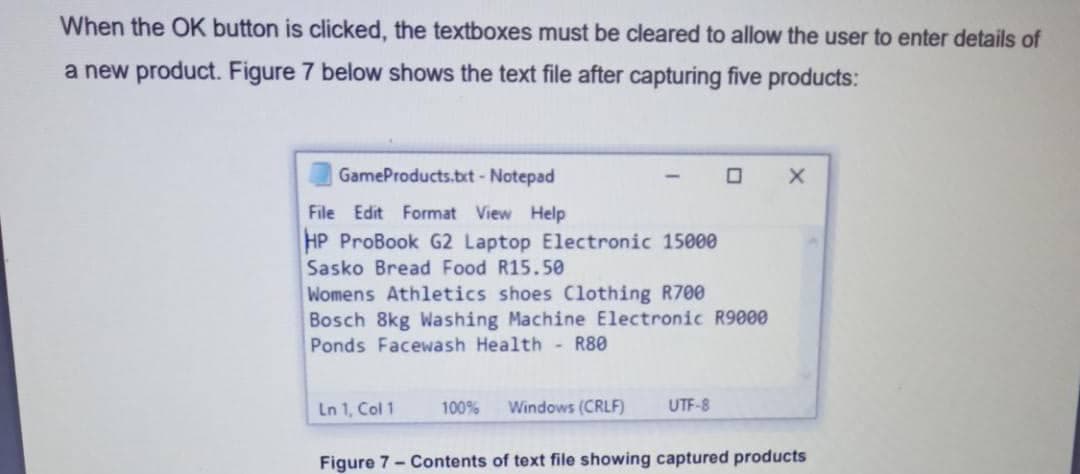 When the OK button is clicked, the textboxes must be cleared to allow the user to enter details of
a new product. Figure 7 below shows the text file after capturing five products:
GameProducts.bxt- Notepad
File Edit Format View Help
HP ProBook G2 Laptop Electronic 15000
Sasko Bread Food R15.50
Womens Athletics shoes Clothing R700
Bosch 8kg Washing Machine Electronic R9000
Ponds Facewash Health - R80
Ln 1, Col 1
100%
Windows (CRLF)
UTF-8
Figure 7- Contents of text file showing captured products
