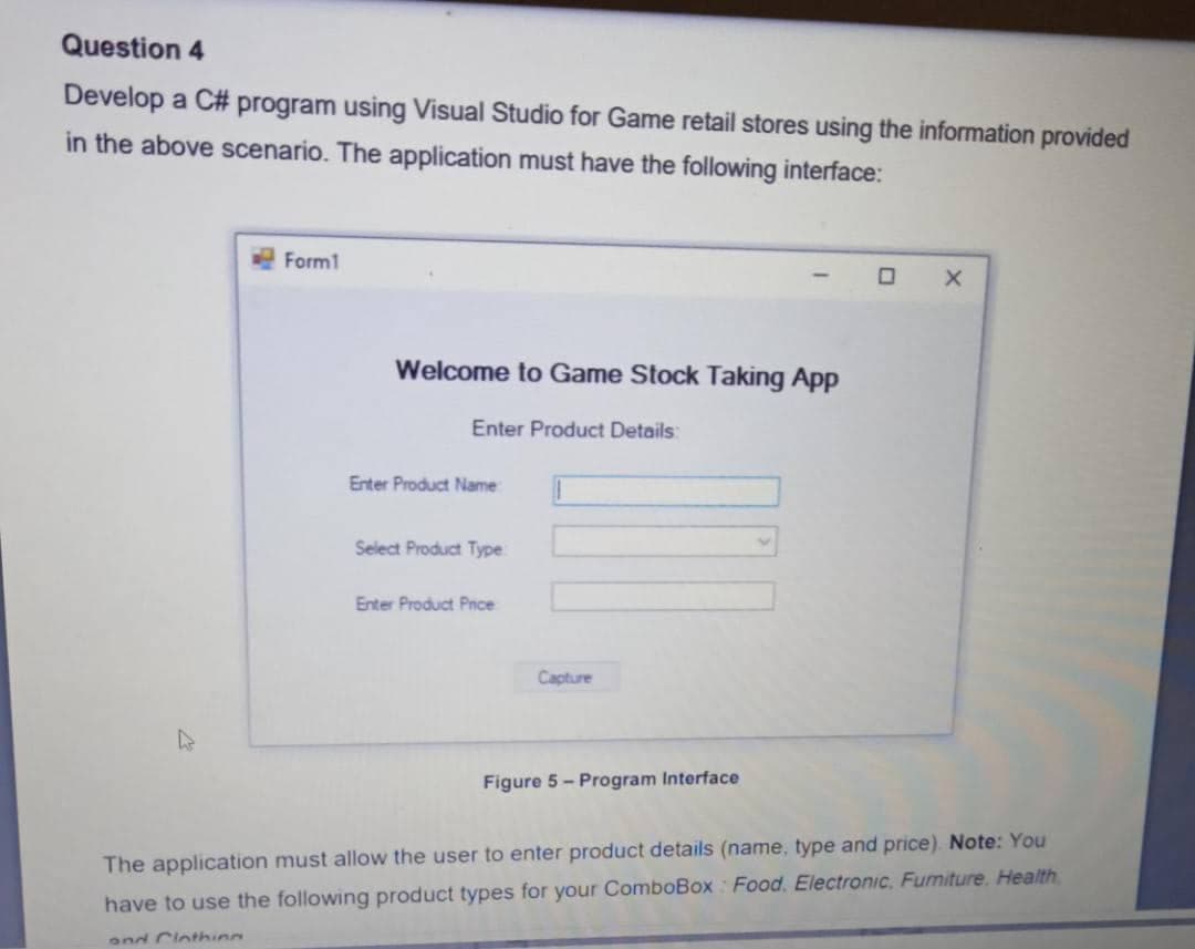 Question 4
Develop a C# program using Visual Studio for Game retail stores using the information provided
in the above scenario. The application must have the following interface:
Form1
Welcome to Game Stock Taking App
Enter Product Details:
Enter Product Name
Select Product Type:
Enter Product Pnce
Capture
Figure 5 - Program Interface
The application must allow the user to enter product details (name, type and price). Note: You
have to use the following product types for your ComboBox : Food. Electronic, Fumiture. Health
and Cinthing
