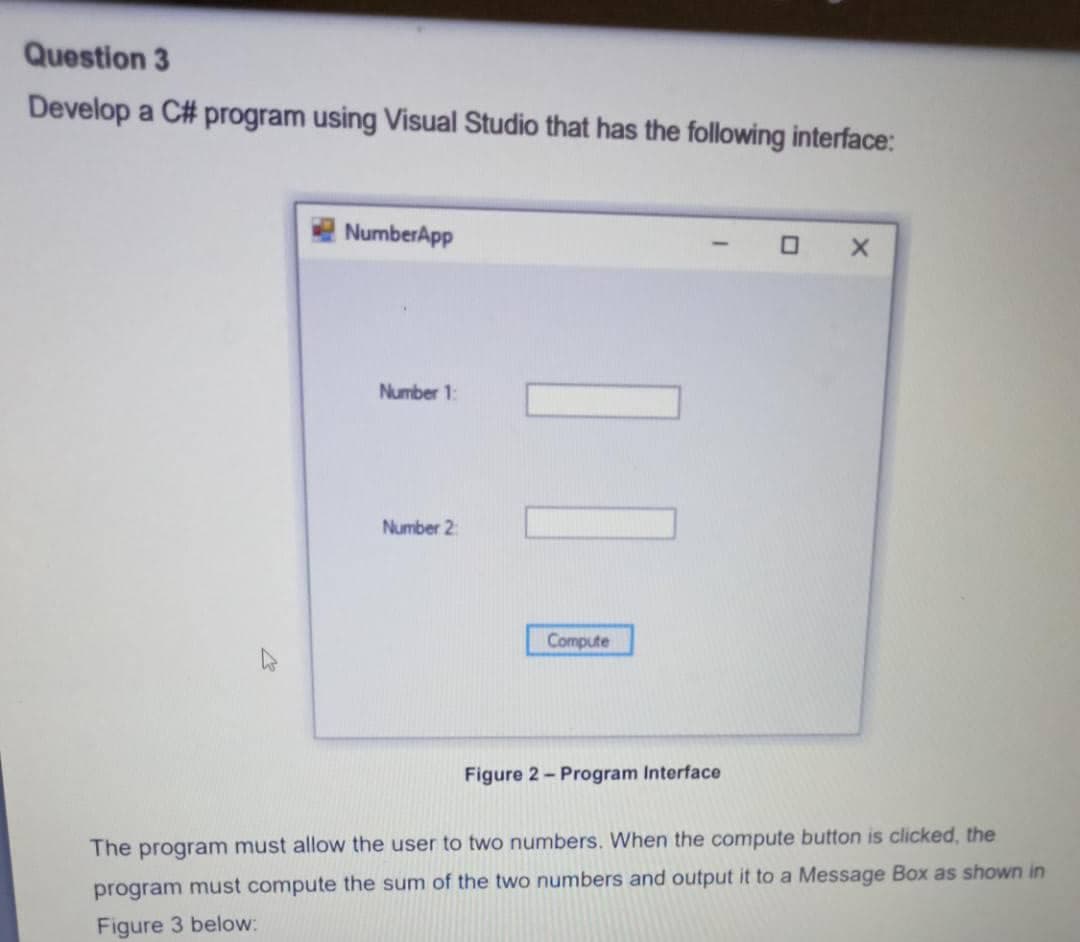 Question 3
Develop a C# program using Visual Studio that has the following interface:
NumberApp
O X
Number 1:
Number 2:
Compute
Figure 2- Program Interface
The program must allow the user to two numbers. When the compute button is clicked, the
program must compute the sum of the two numbers and output it to a Message Box as shown in
Figure 3 below:
