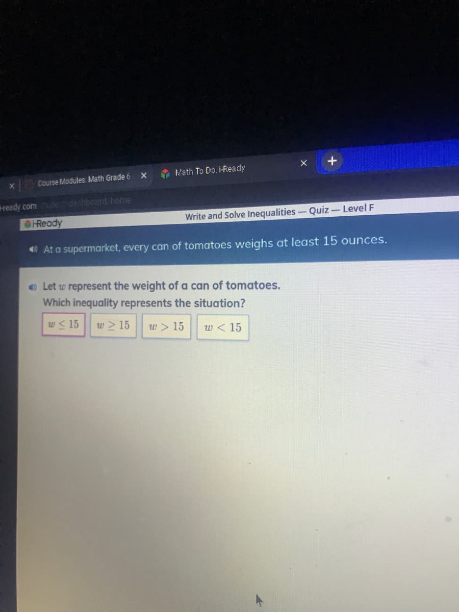 A Math To Do. i-Ready
X
Course Modules: Math Grade 6
ready.comdedashboard/home
Ready
Write and Solve Inequalities- Quiz-Level F
0 At a supermarket, every can of tomatoes weighs at least 15 ounces.
O Let w represent the weight of a can of tomatoes.
Which inequality represents the situation?
w< 15
w > 15
w > 15
w < 15
