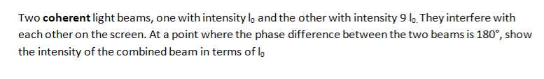 Two coherent light beams, one with intensity lo and the other with intensity 9 lo. They interfere with
each other on the screen. At a point where the phase difference between the two beams is 180°, show
the intensity of the combined beam in terms of lo