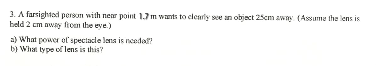 3. A farsighted person with near point 1,7 m wants to clearly see an object 25cm away. (Assume the lens is
held 2 cm away from the eye.)
a) What power of spectacle lens is needed?
b) What type of lens is this?