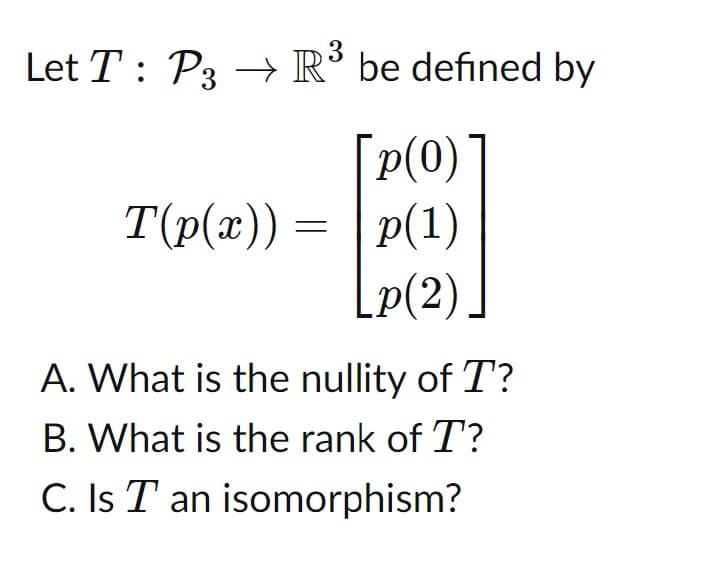 Let \( T : \mathcal{P}_3 \to \mathbb{R}^3 \) be defined by

\[
T(p(x)) = \begin{bmatrix} p(0) \\ p(1) \\ p(2) \end{bmatrix}
\]

A. What is the nullity of \( T \)?

B. What is the rank of \( T \)?

C. Is \( T \) an isomorphism?