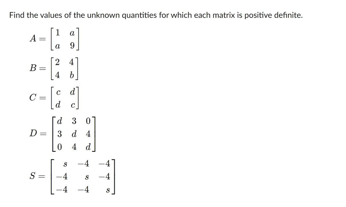 Find the values of the unknown quantities for which each matrix is positive definite.
1
a
A
а
9.
2
4
B
4 b
d
C
C
d
d 3 0
D =
3 d 4
0 4 d
S
-4 -4]
S =
-4
-4
-4
-4
