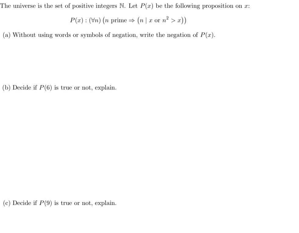 The universe is the set of positive integers N. Let P(x) be the following proposition on x:
P(x): (vn) (n prime ⇒ (n|x or n²> x))
(a) Without using words or symbols of negation, write the negation of P(x).
(b) Decide if P(6) is true or not, explain.
(c) Decide if P(9) is true or not, explain.