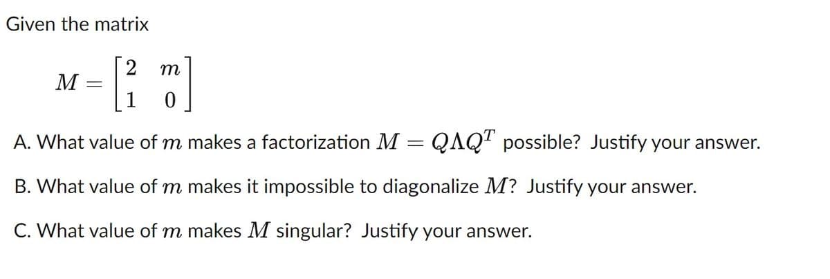 Given the matrix
2
m
M
1
A. What value of m makes a factorization M
QAQ" possible? Justify your answer.
B. What value of m makes it impossible to diagonalize M? Justify your answer.
C. What value of m makes M singular? Justify your answer.
