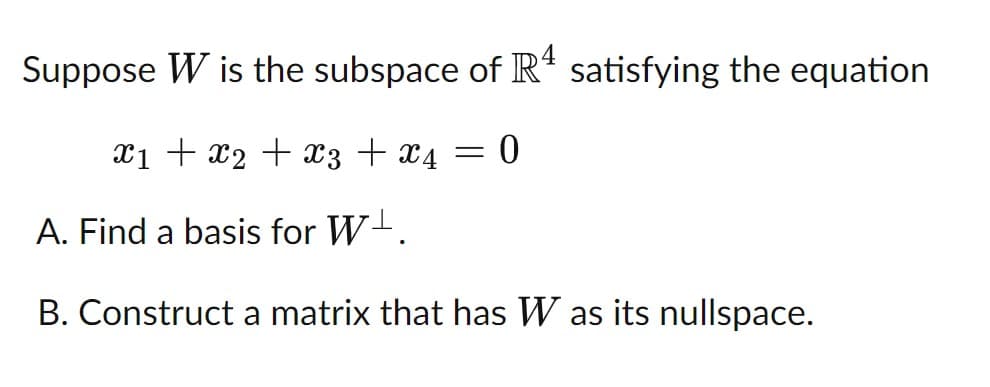 Suppose W is the subspace of R“ satisfying the equation
X1 + x2 + x3 + x4 :
A. Find a basis for W-.
B. Construct a matrix that has W as its nullspace.
