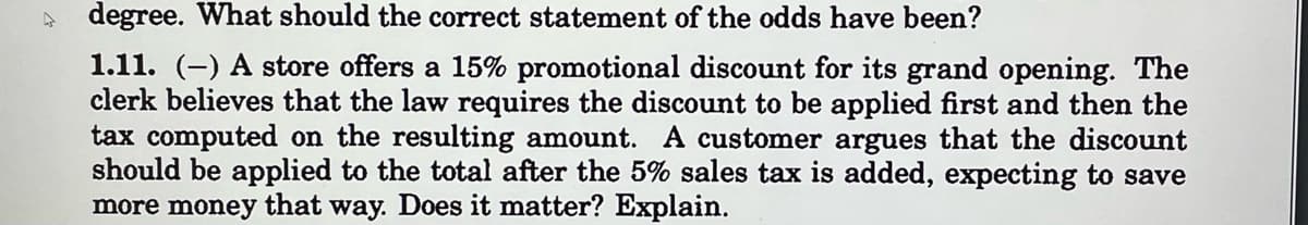 degree. What should the correct statement of the odds have been?
1.11. (-) A store offers a 15% promotional discount for its grand opening. The
clerk believes that the law requires the discount to be applied first and then the
tax computed on the resulting amount. A customer argues that the discount
should be applied to the total after the 5% sales tax is added, expecting to save
more money that way. Does it matter? Explain.