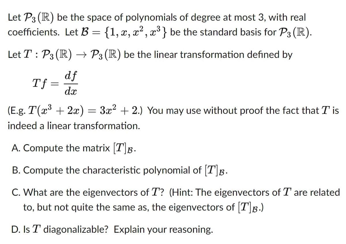 Let P3 (R) be the space of polynomials of degree at most 3, with real
coefficients. Let B = {1, x, x² , x³} be the standard basis for P3 (R).
Let T : P3 (R) → P3 (R) be the linear transformation defined by
df
Tf =
dx
(E.g. T(x³ + 2x)
3x2 + 2.) You may use without proof the fact that T is
indeed a linear transformation.
A. Compute the matrix [T]B.
B. Compute the characteristic polynomial of [T]B.
C. What are the eigenvectors of T? (Hint: The eigenvectors of T are related
to, but not quite the same as, the eigenvectors of [T]B.)
D. Is T diagonalizable? Explain your reasoning.
