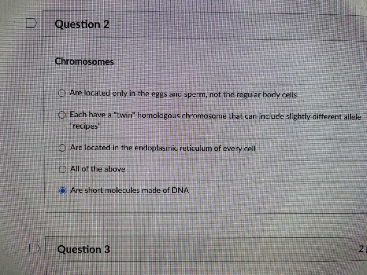 Question 2
Chromosomes
Are located only in the eggs and sperm, not the regular body cells
O Each have a "twin" homologous chromosome that can include slightly different allele
"recipes"
O Are located in the endoplasmic reticulum of every cell
O All of the above
Are short molecules made of DNA
Question 3
21
口
