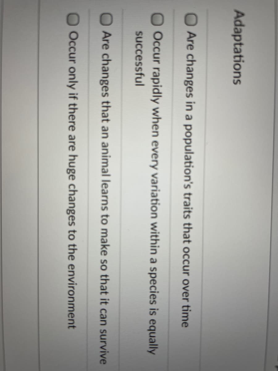 Adaptations
O Are changes in a population's traits that occur over time
Occur rapidly when every variation within a species is equally
successful
Are changes that an animal learns to make so that it can survive
Occur only if there are huge changes to the environment
