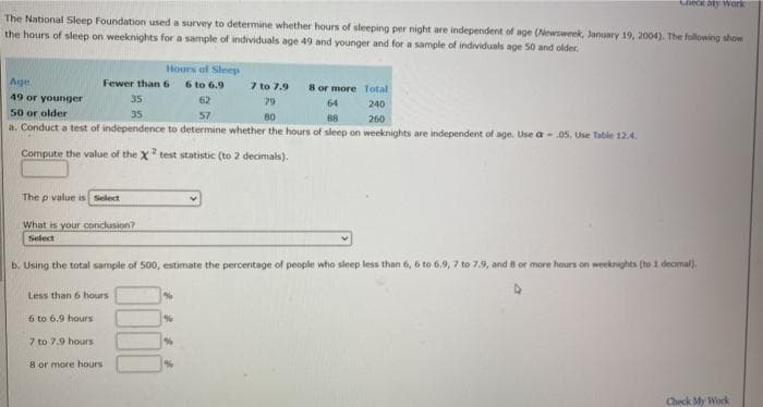 MECK Aty Work
The National Sleep Foundation used a survey to determine whether hours of sleeping per night are independent of age (Newsweek, January 19, 2004). The following show
the hours of sleep on weeknights for a sample of individuals age 49 and younger and for a sample of individuals age 50 and older.
Hours of Sleep
6 to 6.9
Age
Fewer than 6
7 to 7.9
8 or more Total
49 or younger
35
62
79
64
240
50 or older
a. Conduct a test of independence to determine whether the hours of sleep on weeknights are independent of age. Use a.05. Use Table 12.4.
35
57
80
88
260
Compute the value of the X test statistic (to 2 decimals).
The p value is Select
What is your conckusion?
Select
b, Using the total sample of 500, estimate the percentage of people who sleep less than 6, 6 to 6,9, 7 to 7.9, and 8 or more hours on weeknights (to1 decimal).
Less than 6 hours
6 to 6.9 hours
7 to 7.9 hours
8 or more hours
Check My Work
