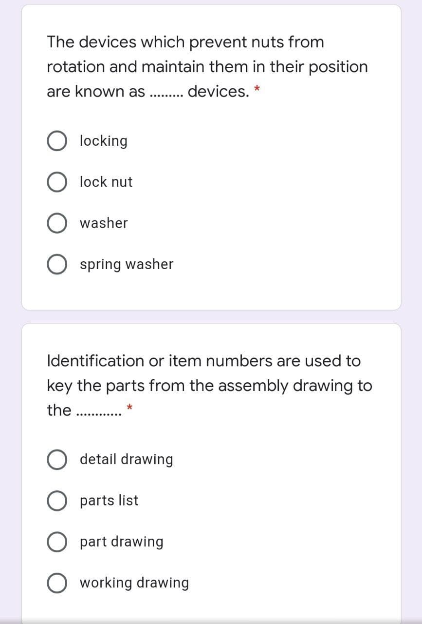 The devices which prevent nuts from
rotation and maintain them in their position
are known as . . devices. *
locking
O lock nut
O washer
spring washer
Identification or item numbers are used to
key the parts from the assembly drawing to
the .
O detail drawing
O parts list
part drawing
O working drawing
