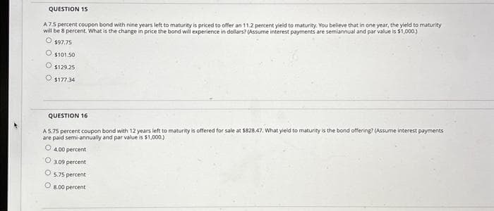 QUESTION 15
A75 percent coupon bond with nine years left to maturity is priced to offer an 11.2 percent yield to maturity. You believe that in one year, the yield to maturity
will be 8 percent. What is the change in price the bond will experience in dollars? (Assume interest payments are semiannual and par value is $1,000.)
O $97.75
O $101.50
O $129.25
O $177.34
QUESTION 16
A 5.75 percent coupon bond with 12 years left to maturity is offered for sale at $828.47. What yield to maturity is the bond offering? (Assume interest payments
are paid semi-annually and par value is $1,000.)
O 4.00 percent
O
O
3.09 ent
5.75 percent
O 8.00 percent